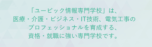 「ユービック情報専門学校」は、医療・介護・ビジネス・IT技術、電気工事のプロフェッショナルを育成する、資格・就職に強い専門学校です。